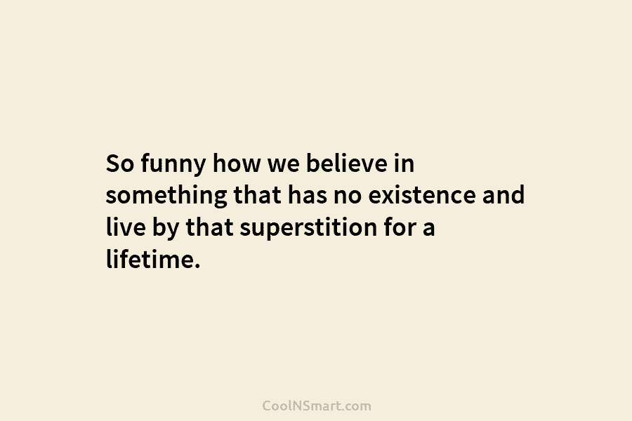 So funny how we believe in something that has no existence and live by that superstition for a lifetime.