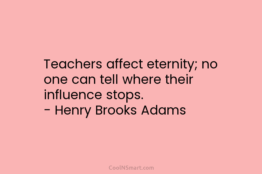 Teachers affect eternity; no one can tell where their influence stops. – Henry Brooks Adams