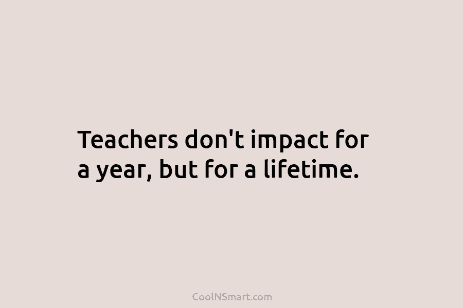 Teachers don’t impact for a year, but for a lifetime.
