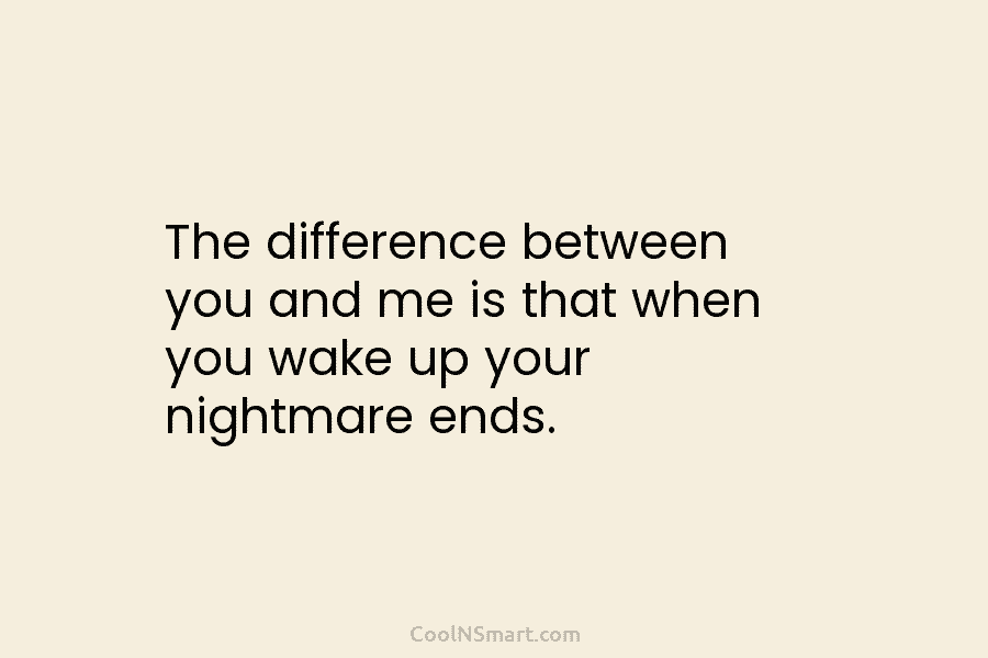 The difference between you and me is that when you wake up your nightmare ends.
