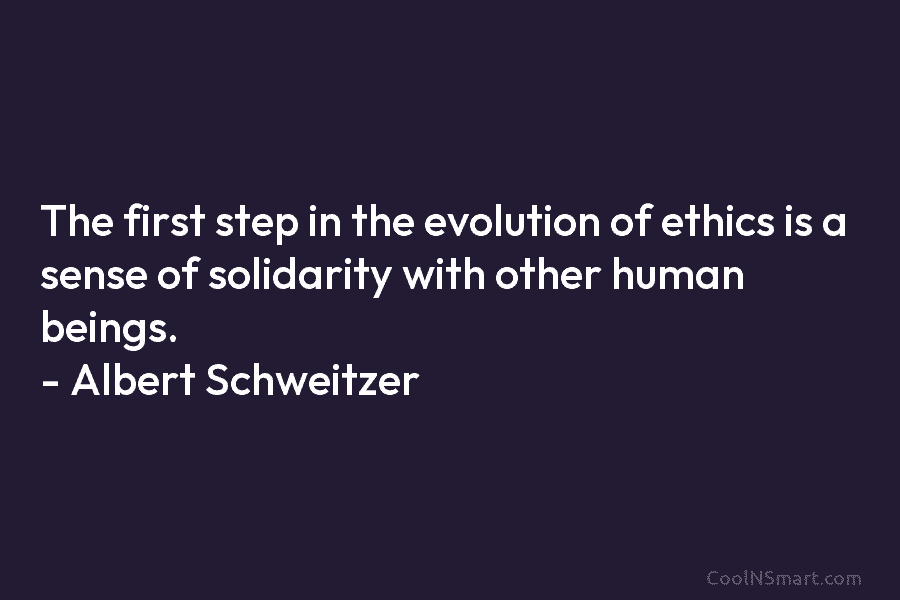 The first step in the evolution of ethics is a sense of solidarity with other human beings. – Albert Schweitzer
