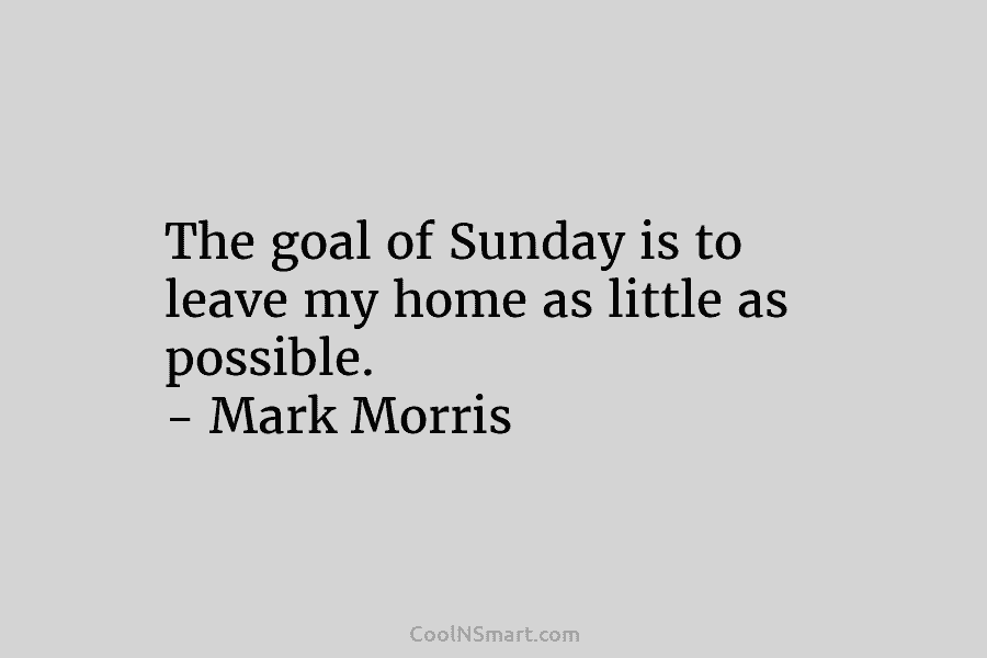 The goal of Sunday is to leave my home as little as possible. – Mark Morris