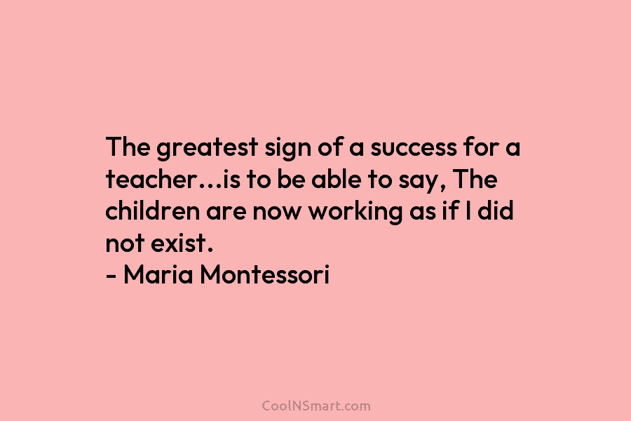 The greatest sign of a success for a teacher…is to be able to say, The children are now working as...