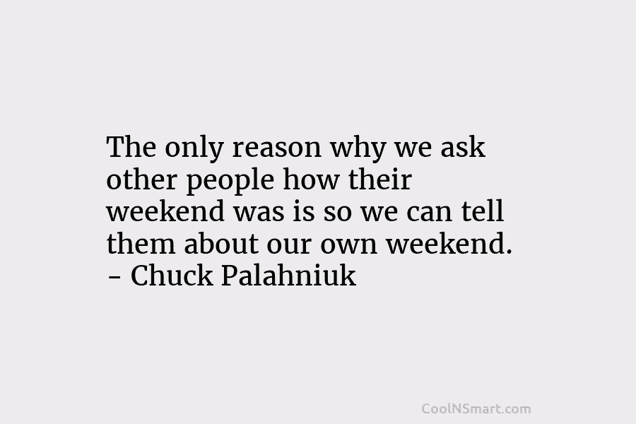 The only reason why we ask other people how their weekend was is so we can tell them about our...