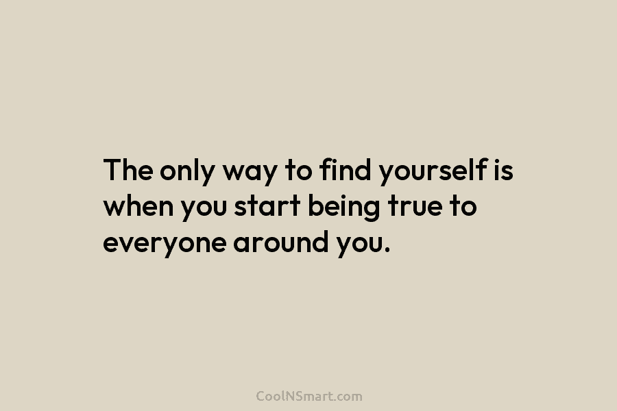 The only way to find yourself is when you start being true to everyone around...