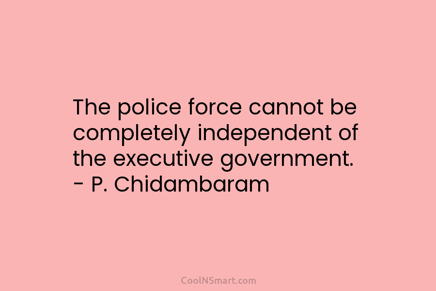 The police force cannot be completely independent of the executive government. – P. Chidambaram