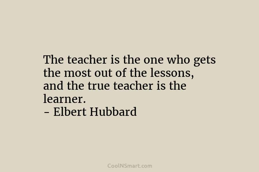 The teacher is the one who gets the most out of the lessons, and the true teacher is the learner....