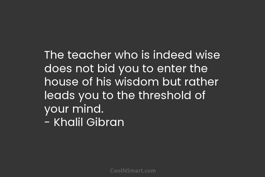 The teacher who is indeed wise does not bid you to enter the house of his wisdom but rather leads...
