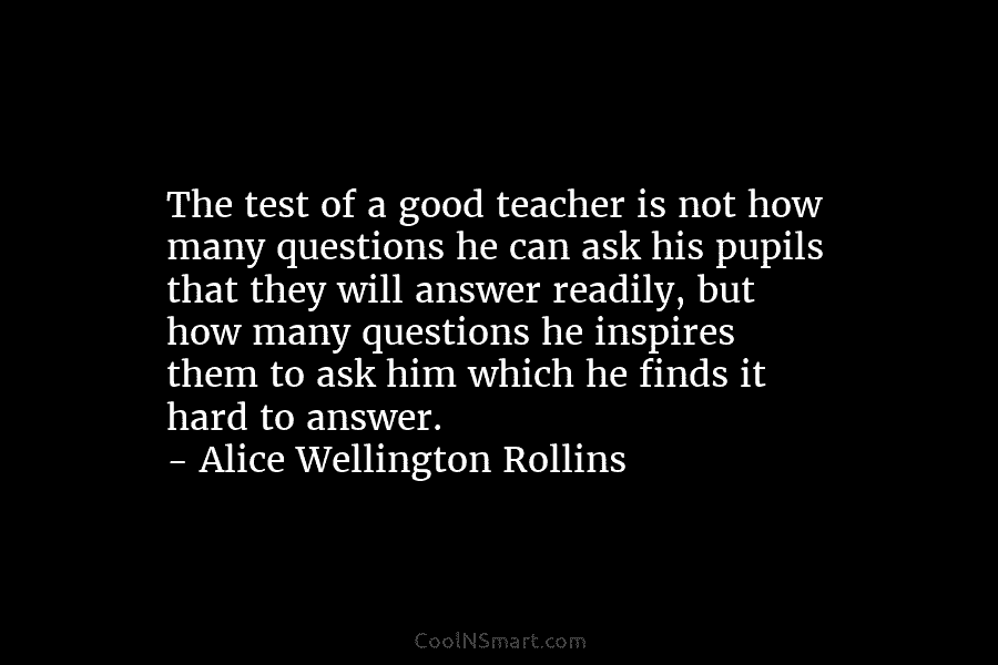 The test of a good teacher is not how many questions he can ask his pupils that they will answer...