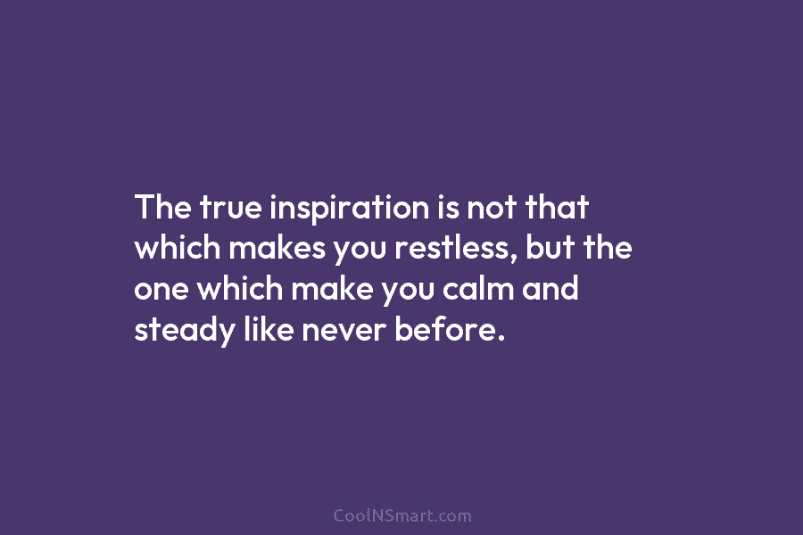 The true inspiration is not that which makes you restless, but the one which make you calm and steady like...