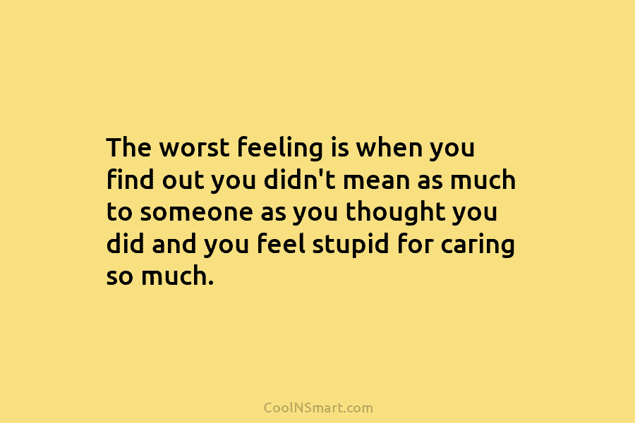 The worst feeling is when you find out you didn’t mean as much to someone as you thought you did...
