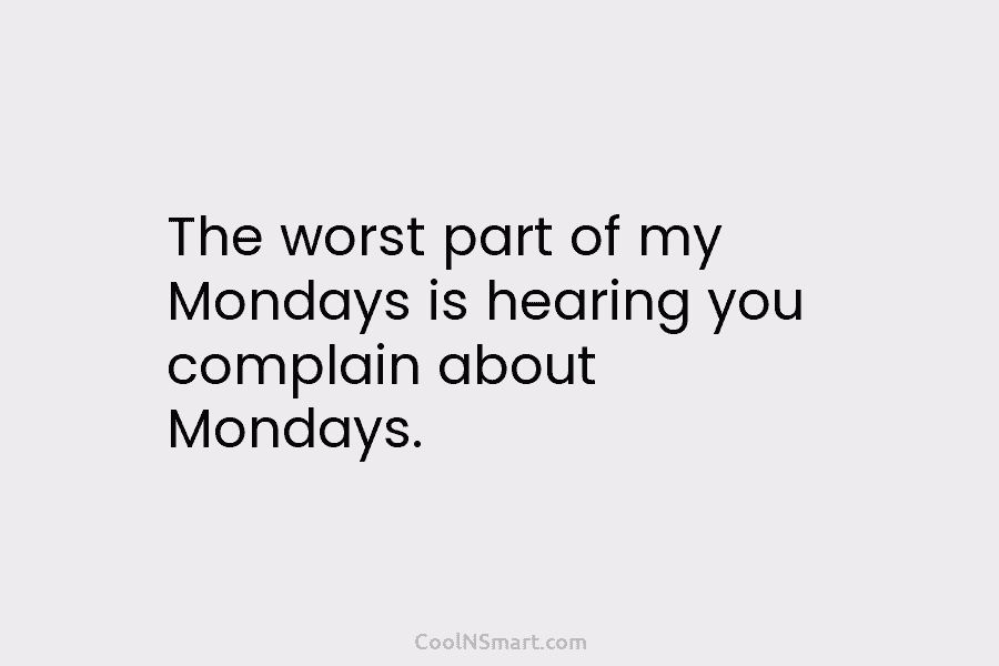 The worst part of my Mondays is hearing you complain about Mondays.