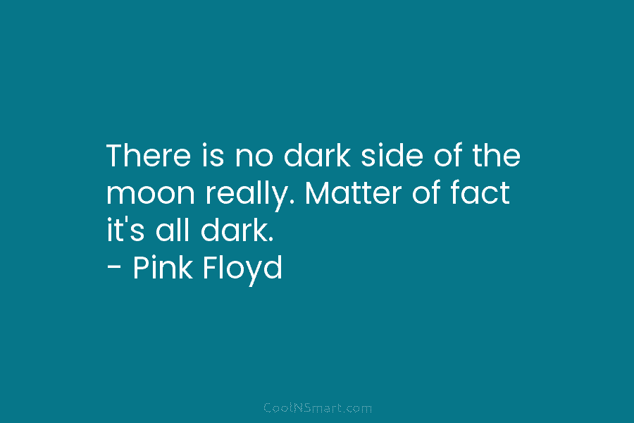 There is no dark side of the moon really. Matter of fact it’s all dark. – Pink Floyd