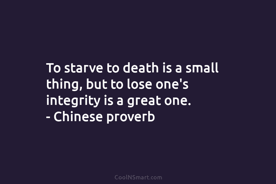 To starve to death is a small thing, but to lose one’s integrity is a great one. – Chinese proverb