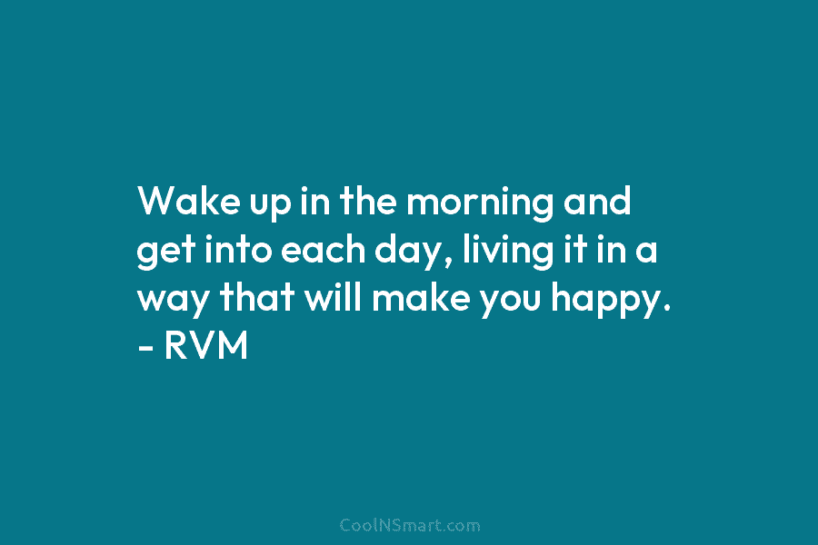 Wake up in the morning and get into each day, living it in a way that will make you happy....