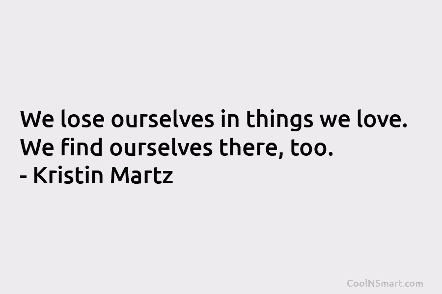 We lose ourselves in things we love. We find ourselves there, too. – Kristin Martz