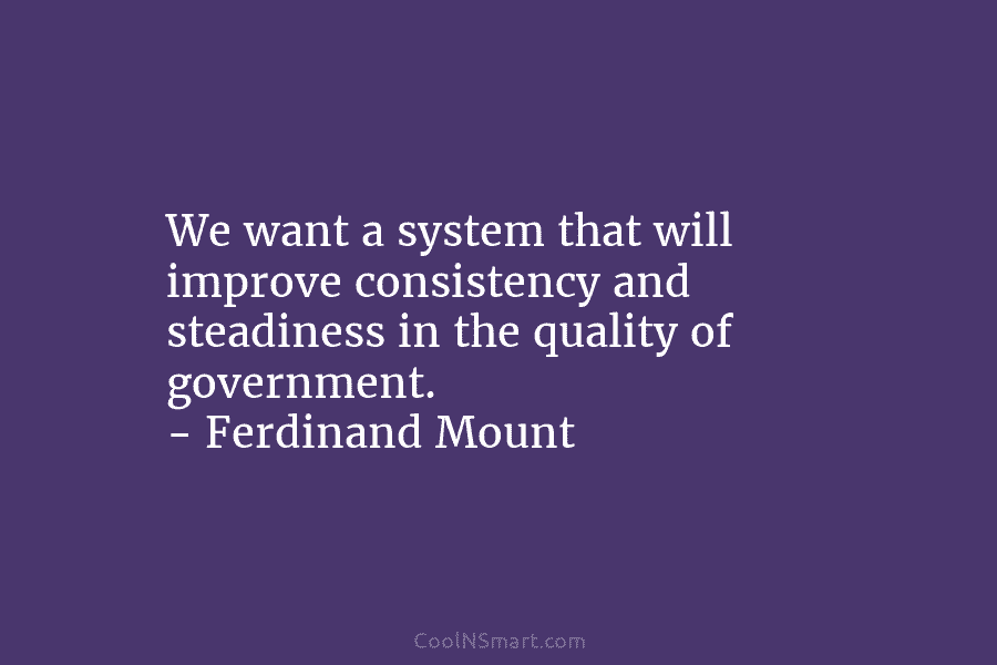 We want a system that will improve consistency and steadiness in the quality of government....