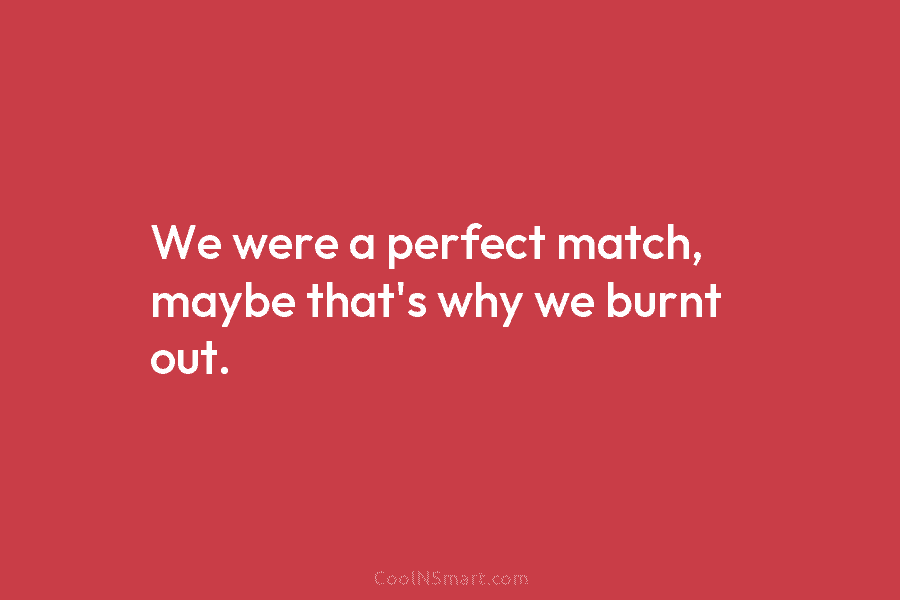 We were a perfect match, maybe that’s why we burnt out.