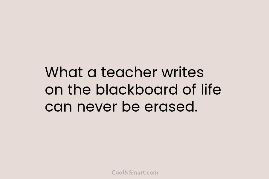 What a teacher writes on the blackboard of life can never be erased.