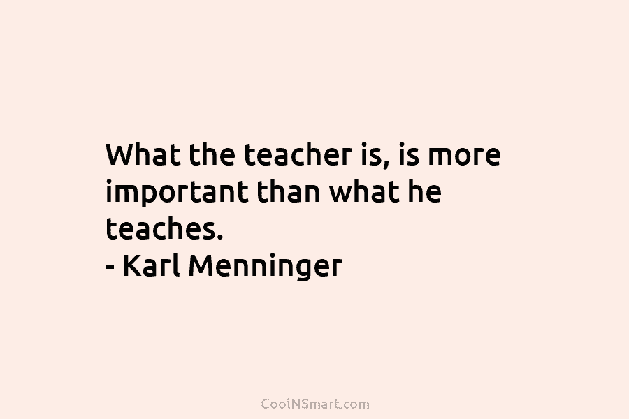 What the teacher is, is more important than what he teaches. – Karl Menninger