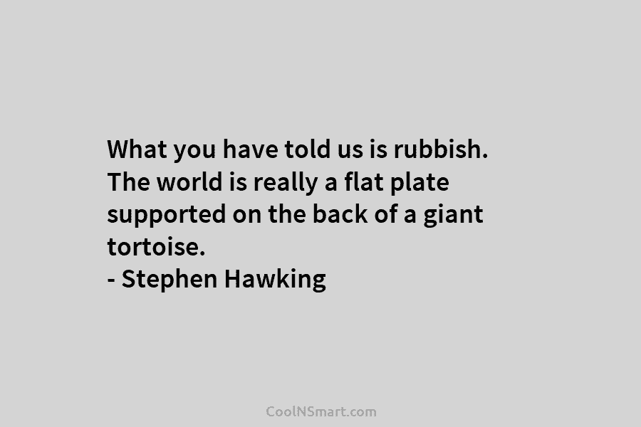 What you have told us is rubbish. The world is really a flat plate supported on the back of a...