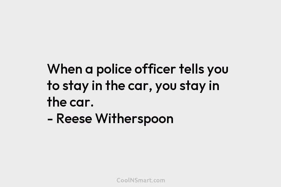 When a police officer tells you to stay in the car, you stay in the car. – Reese Witherspoon