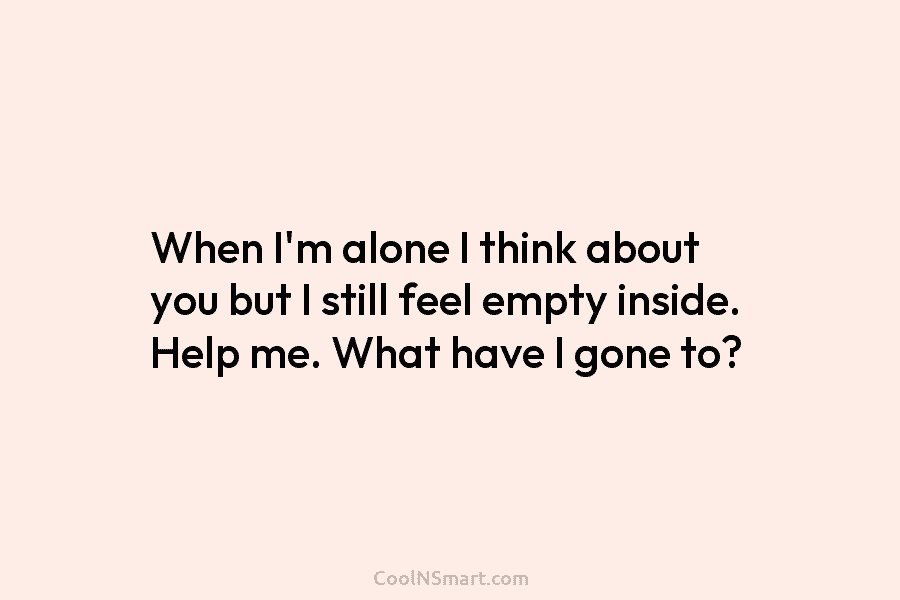 When I’m alone I think about you but I still feel empty inside. Help me. What have I gone to?