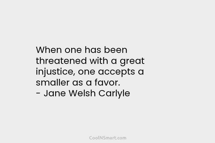When one has been threatened with a great injustice, one accepts a smaller as a favor. – Jane Welsh Carlyle