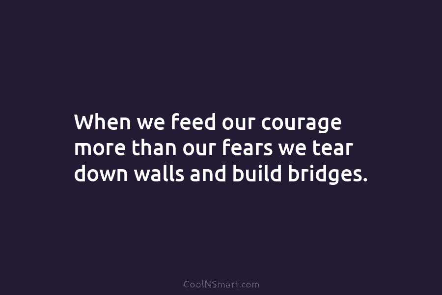 When we feed our courage more than our fears we tear down walls and build...