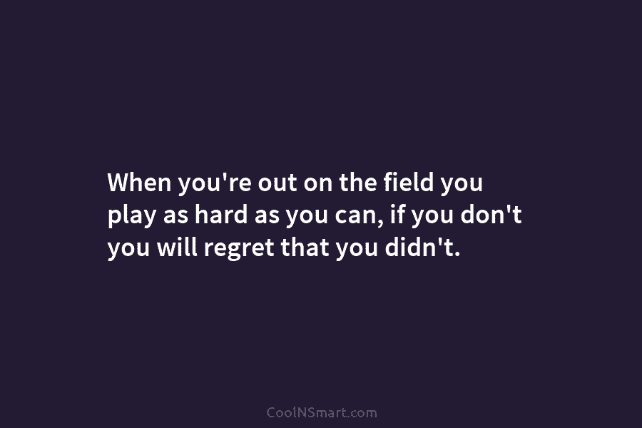 When you’re out on the field you play as hard as you can, if you...