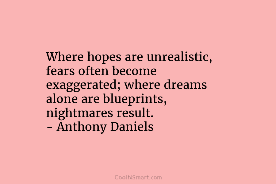 Where hopes are unrealistic, fears often become exaggerated; where dreams alone are blueprints, nightmares result. – Anthony Daniels