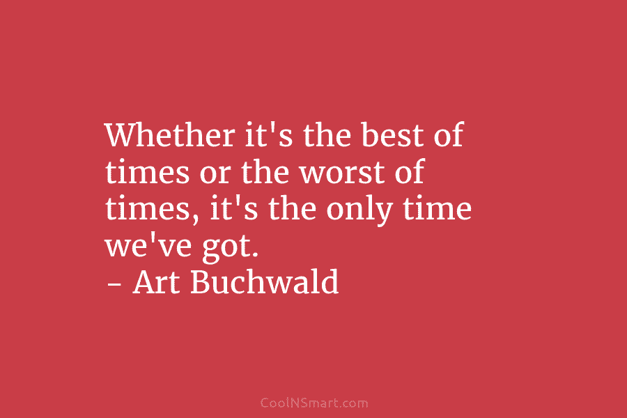 Whether it’s the best of times or the worst of times, it’s the only time we’ve got. – Art Buchwald