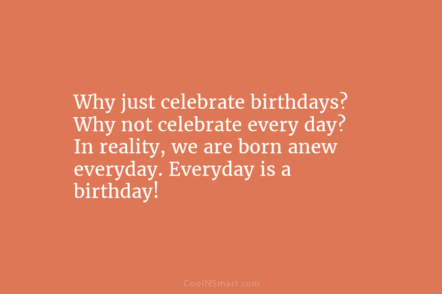 Why just celebrate birthdays? Why not celebrate every day? In reality, we are born anew everyday. Everyday is a birthday!