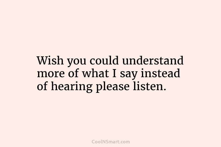 Wish you could understand more of what I say instead of hearing please listen.