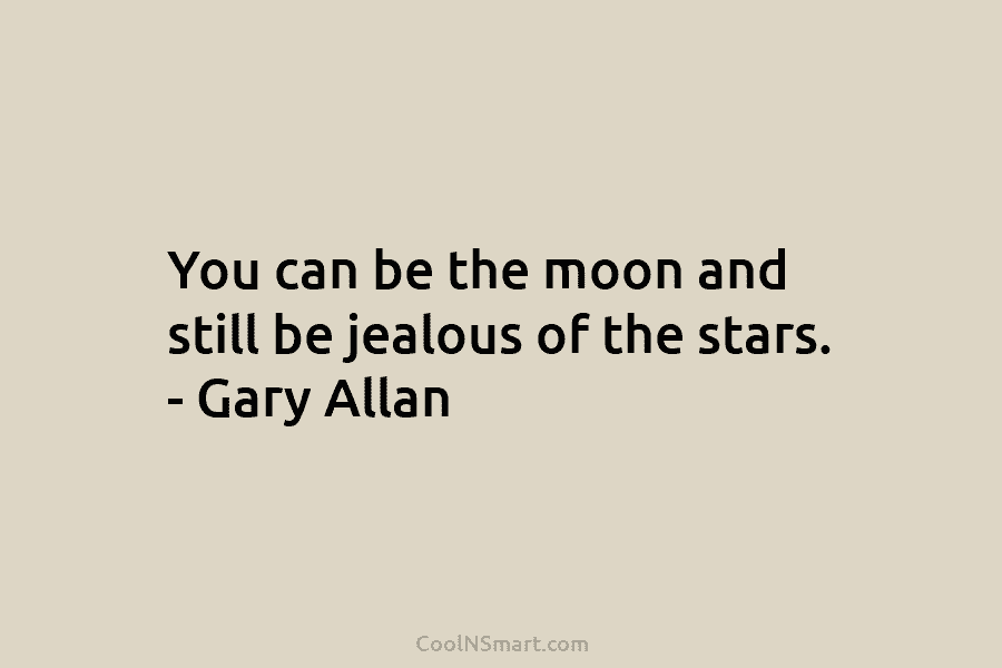 You can be the moon and still be jealous of the stars. – Gary Allan