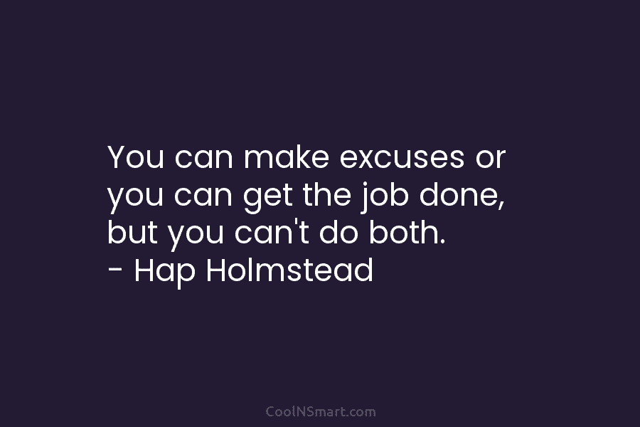 You can make excuses or you can get the job done, but you can’t do both. – Hap Holmstead