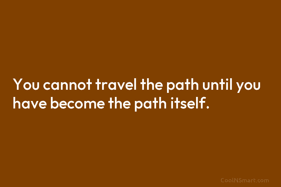 You cannot travel the path until you have become the path itself.