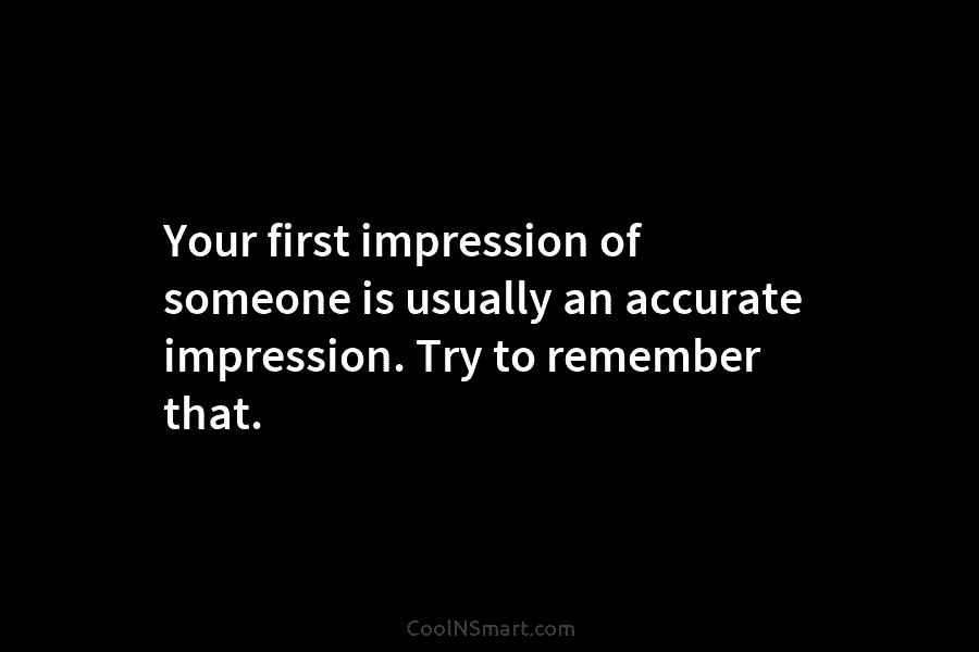 Your first impression of someone is usually an accurate impression. Try to remember that.