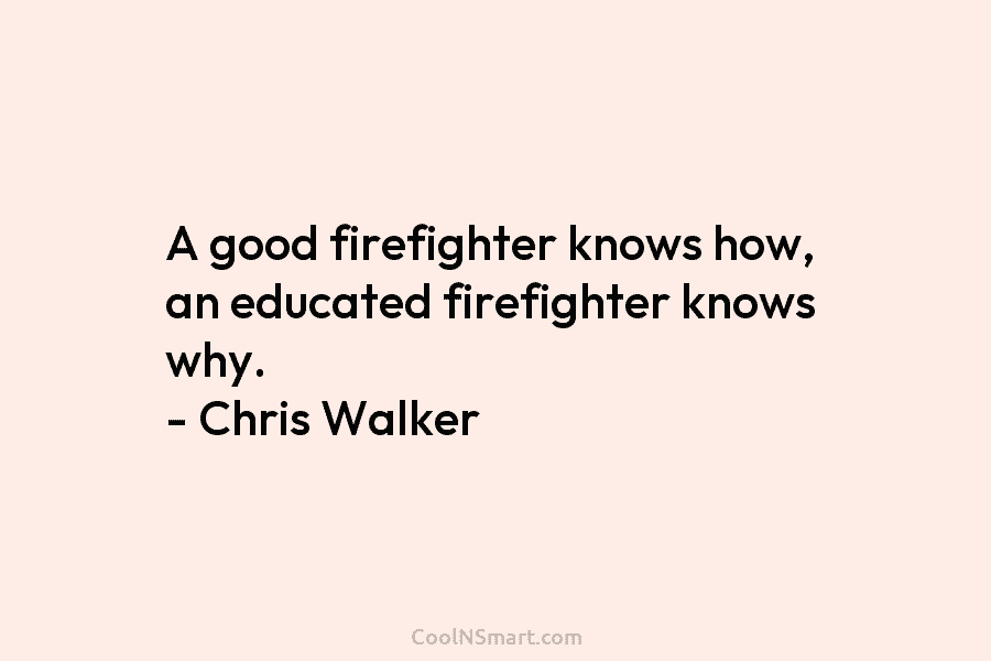A good firefighter knows how, an educated firefighter knows why. – Chris Walker