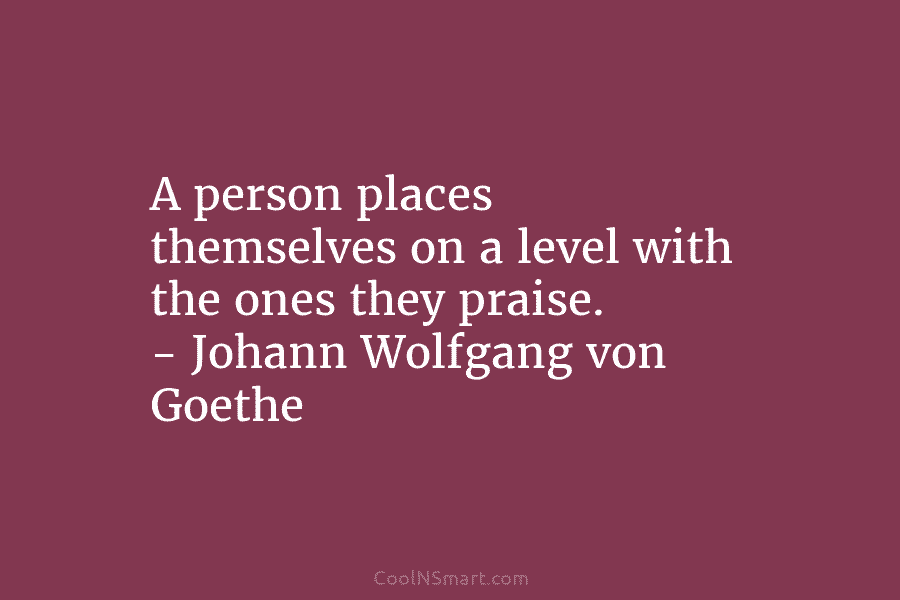 A person places themselves on a level with the ones they praise. – Johann Wolfgang von Goethe