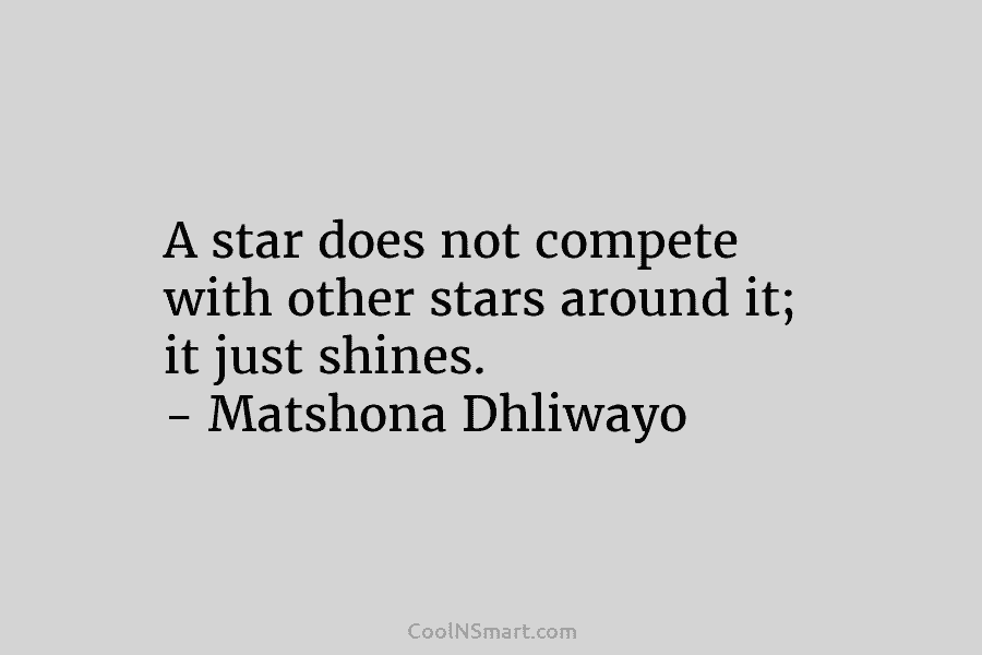 A star does not compete with other stars around it; it just shines. – Matshona Dhliwayo