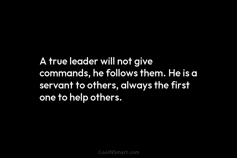 A true leader will not give commands, he follows them. He is a servant to others, always the first one...