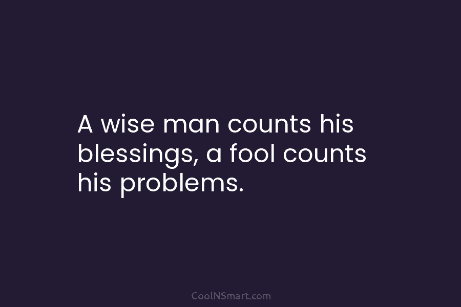A wise man counts his blessings, a fool counts his problems.