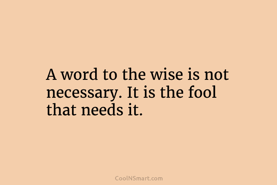 A word to the wise is not necessary. It is the fool that needs it.
