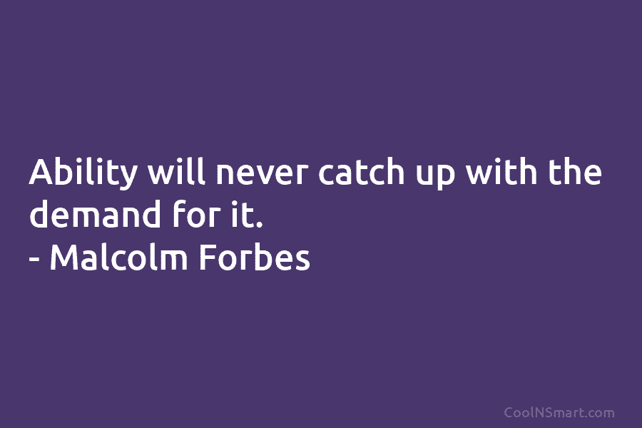 Ability will never catch up with the demand for it. – Malcolm Forbes