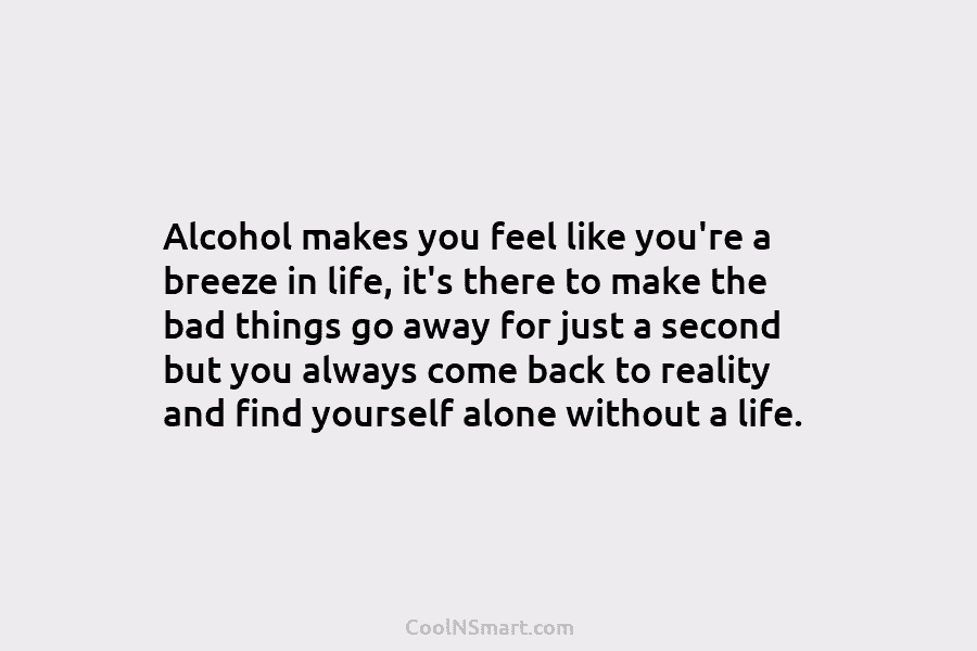 Alcohol makes you feel like you’re a breeze in life, it’s there to make the bad things go away for...