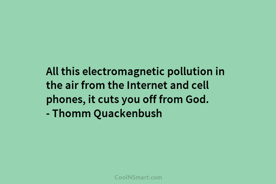 All this electromagnetic pollution in the air from the Internet and cell phones, it cuts...