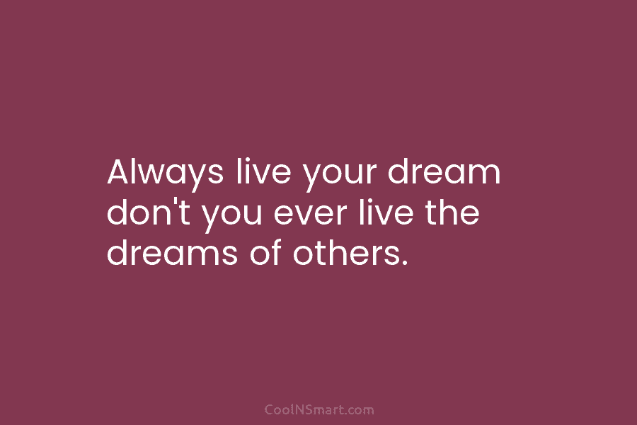 Always live your dream don’t you ever live the dreams of others.