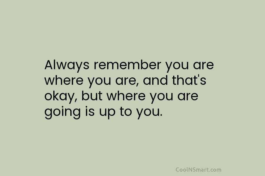 Always remember you are where you are, and that’s okay, but where you are going...