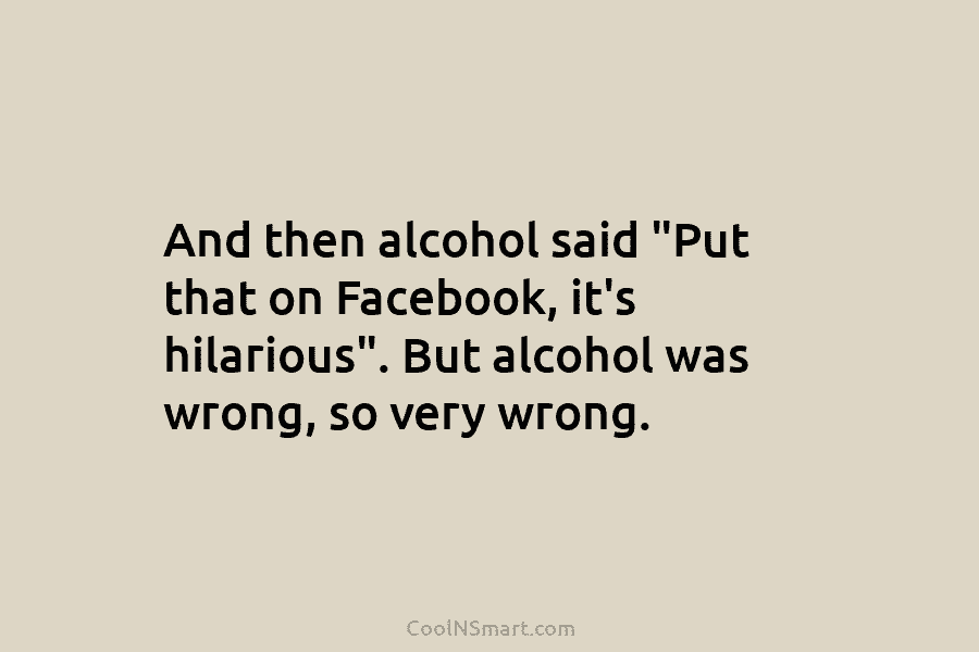 And then alcohol said “Put that on Facebook, it’s hilarious”. But alcohol was wrong, so...